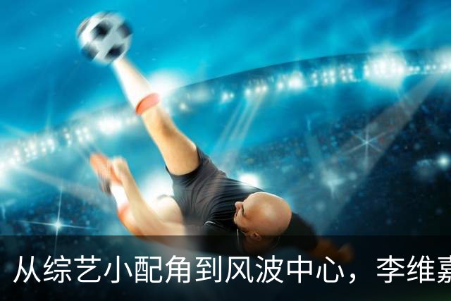 从综艺小配角到风波中心，李维嘉的逆袭与低谷