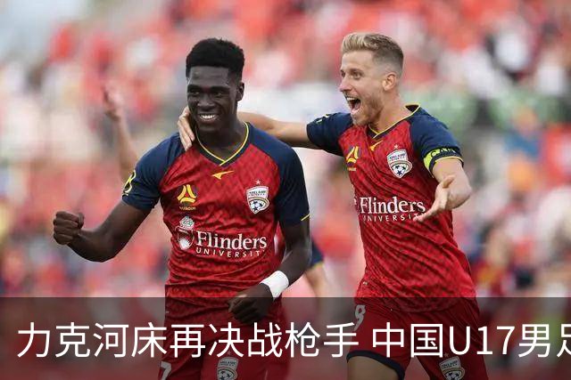力克河床再决战枪手 中国U17男足闪耀上海 国足剑指世界杯